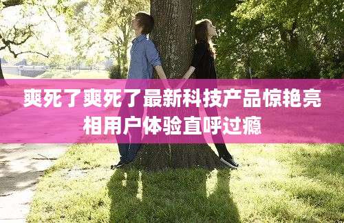 爽死了爽死了最新科技产品惊艳亮相用户体验直呼过瘾