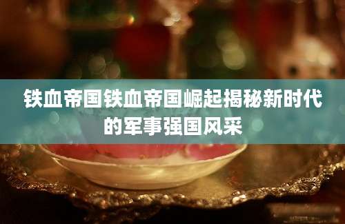 铁血帝国铁血帝国崛起揭秘新时代的军事强国风采