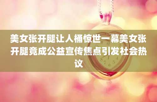 美女张开腿让人桶惊世一幕美女张开腿竟成公益宣传焦点引发社会热议