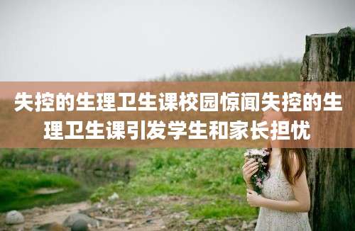 失控的生理卫生课校园惊闻失控的生理卫生课引发学生和家长担忧