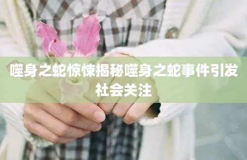 噬身之蛇惊悚揭秘噬身之蛇事件引发社会关注