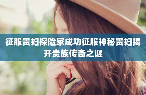 征服贵妇探险家成功征服神秘贵妇揭开贵族传奇之谜