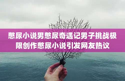 憋尿小说男憋尿奇遇记男子挑战极限创作憋尿小说引发网友热议