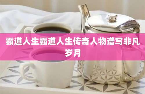 霸道人生霸道人生传奇人物谱写非凡岁月