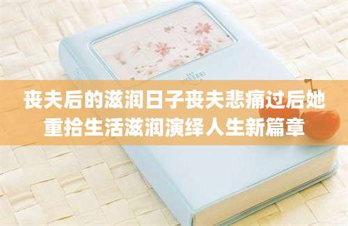 丧夫后的滋润日子丧夫悲痛过后她重拾生活滋润演绎人生新篇章