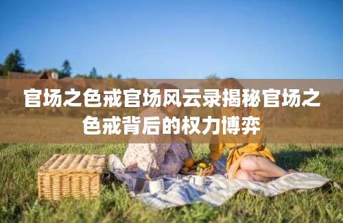 官场之色戒官场风云录揭秘官场之色戒背后的权力博弈