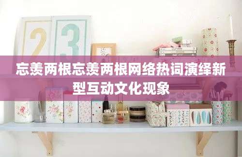 忘羡两根忘羡两根网络热词演绎新型互动文化现象
