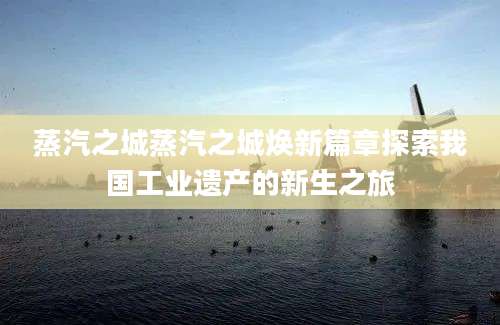 蒸汽之城蒸汽之城焕新篇章探索我国工业遗产的新生之旅
