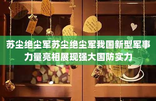 苏尘绝尘军苏尘绝尘军我国新型军事力量亮相展现强大国防实力