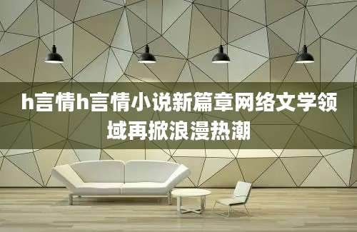 h言情h言情小说新篇章网络文学领域再掀浪漫热潮