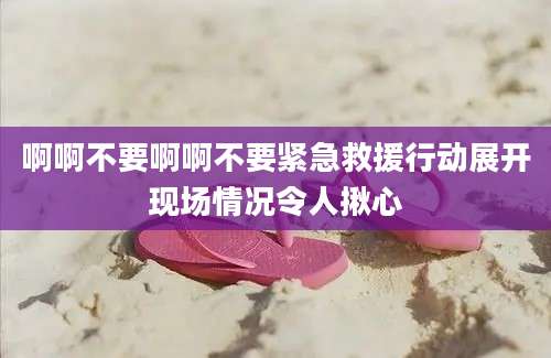 啊啊不要啊啊不要紧急救援行动展开现场情况令人揪心