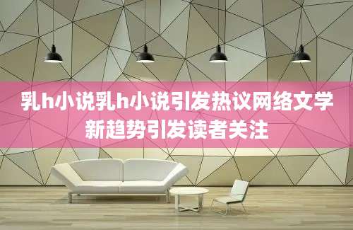 乳h小说乳h小说引发热议网络文学新趋势引发读者关注