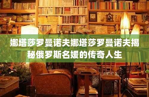 娜塔莎罗曼诺夫娜塔莎罗曼诺夫揭秘俄罗斯名媛的传奇人生