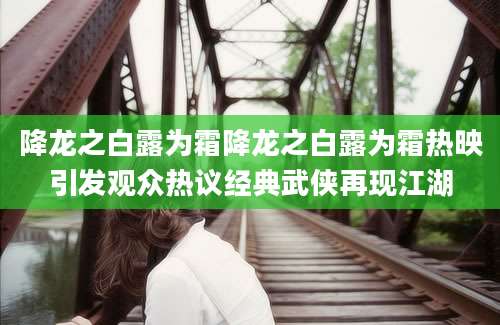 降龙之白露为霜降龙之白露为霜热映引发观众热议经典武侠再现江湖
