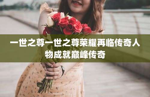 一世之尊一世之尊荣耀再临传奇人物成就巅峰传奇