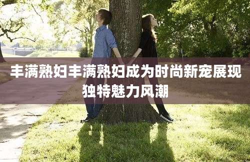 丰满熟妇丰满熟妇成为时尚新宠展现独特魅力风潮