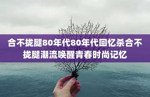 合不拢腿80年代80年代回忆杀合不拢腿潮流唤醒青春时尚记忆