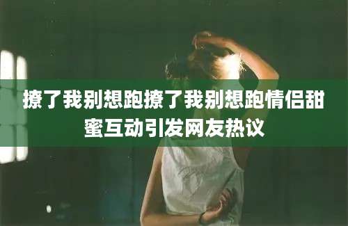 撩了我别想跑撩了我别想跑情侣甜蜜互动引发网友热议