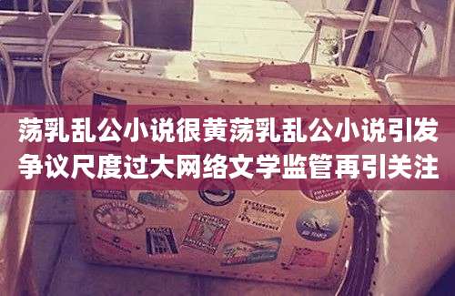 荡乳乱公小说很黄荡乳乱公小说引发争议尺度过大网络文学监管再引关注