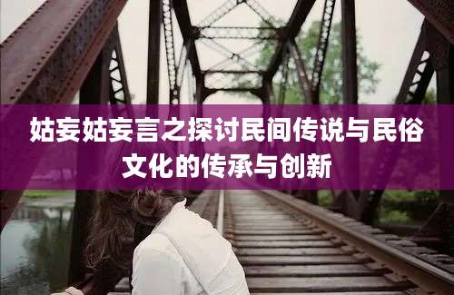 姑妄姑妄言之探讨民间传说与民俗文化的传承与创新