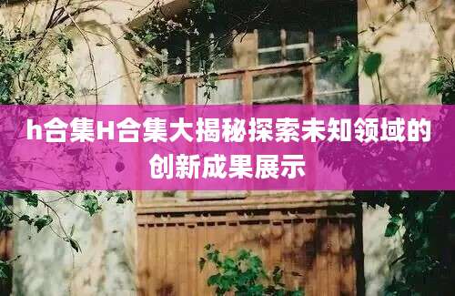 h合集H合集大揭秘探索未知领域的创新成果展示