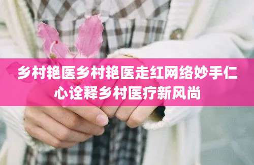 乡村艳医乡村艳医走红网络妙手仁心诠释乡村医疗新风尚