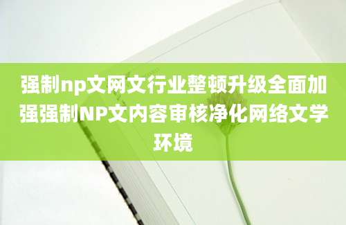 强制np文网文行业整顿升级全面加强强制NP文内容审核净化网络文学环境