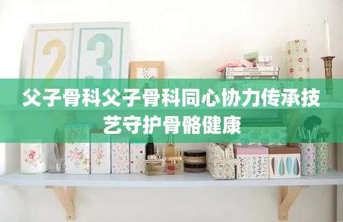 父子骨科父子骨科同心协力传承技艺守护骨骼健康