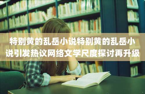 特别黄的乱岳小说特别黄的乱岳小说引发热议网络文学尺度探讨再升级