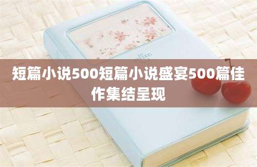 短篇小说500短篇小说盛宴500篇佳作集结呈现