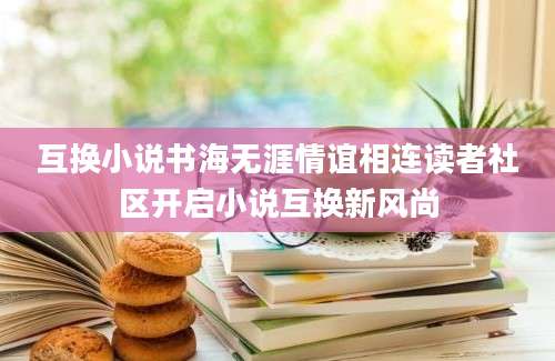 互换小说书海无涯情谊相连读者社区开启小说互换新风尚