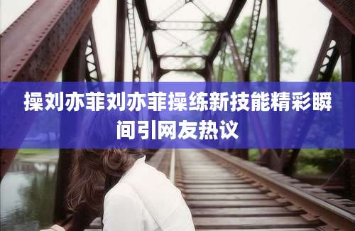 操刘亦菲刘亦菲操练新技能精彩瞬间引网友热议