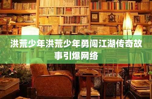 洪荒少年洪荒少年勇闯江湖传奇故事引爆网络