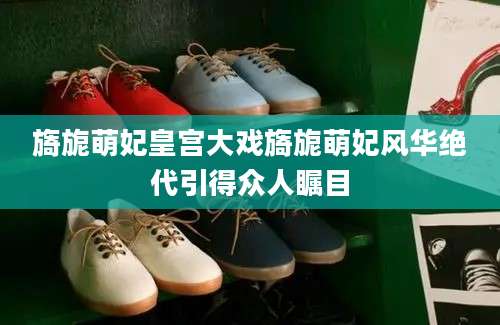 旖旎萌妃皇宫大戏旖旎萌妃风华绝代引得众人瞩目