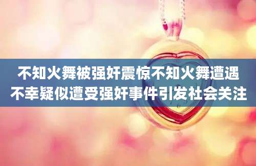 不知火舞被强奸震惊不知火舞遭遇不幸疑似遭受强奸事件引发社会关注