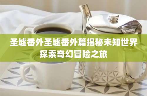 圣墟番外圣墟番外篇揭秘未知世界探索奇幻冒险之旅