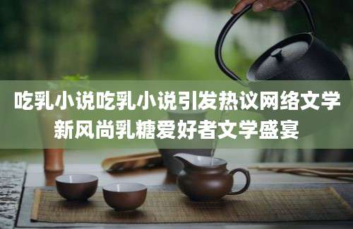 吃乳小说吃乳小说引发热议网络文学新风尚乳糖爱好者文学盛宴