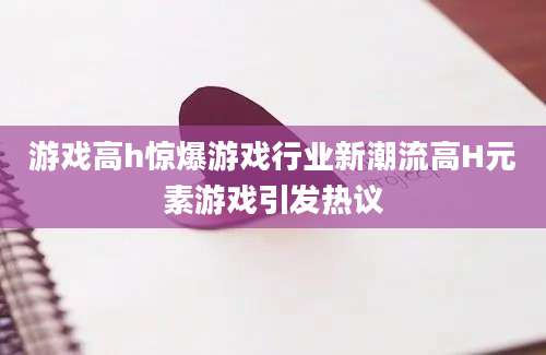 游戏高h惊爆游戏行业新潮流高H元素游戏引发热议