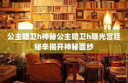 公主暗卫h神秘公主暗卫h曝光宫廷秘辛揭开神秘面纱