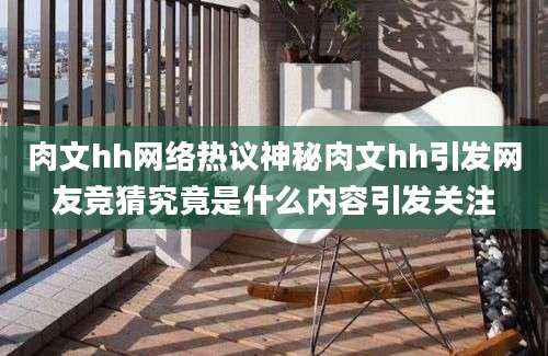 肉文hh网络热议神秘肉文hh引发网友竞猜究竟是什么内容引发关注