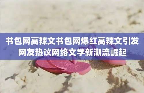 书包网高辣文书包网爆红高辣文引发网友热议网络文学新潮流崛起