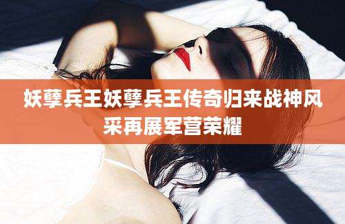妖孽兵王妖孽兵王传奇归来战神风采再展军营荣耀