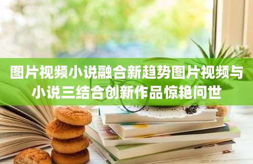 图片视频小说融合新趋势图片视频与小说三结合创新作品惊艳问世
