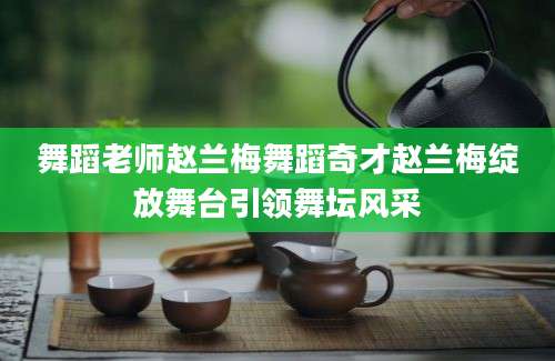 舞蹈老师赵兰梅舞蹈奇才赵兰梅绽放舞台引领舞坛风采