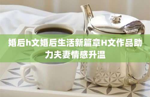 婚后h文婚后生活新篇章H文作品助力夫妻情感升温