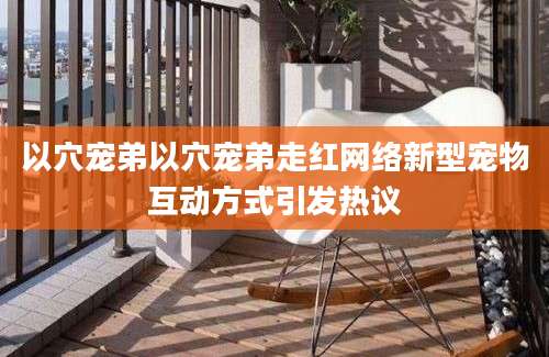 以穴宠弟以穴宠弟走红网络新型宠物互动方式引发热议