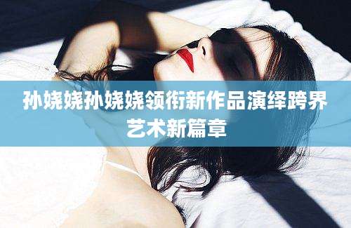 孙娆娆孙娆娆领衔新作品演绎跨界艺术新篇章