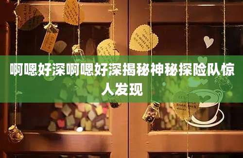 啊嗯好深啊嗯好深揭秘神秘探险队惊人发现