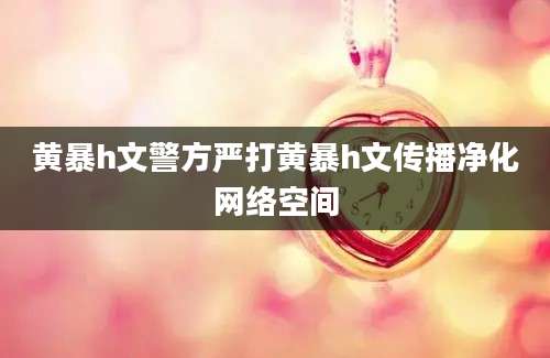黄暴h文警方严打黄暴h文传播净化网络空间