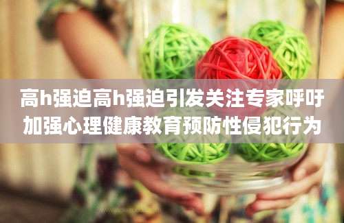 高h强迫高h强迫引发关注专家呼吁加强心理健康教育预防性侵犯行为